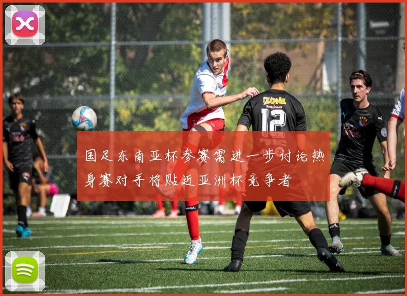 国足东南亚杯参赛需进一步讨论热身赛对手将贴近亚洲杯竞争者
