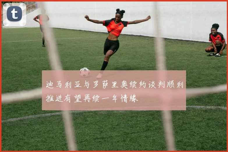 迪马利亚与罗萨里奥续约谈判顺利推进有望再续一年情缘