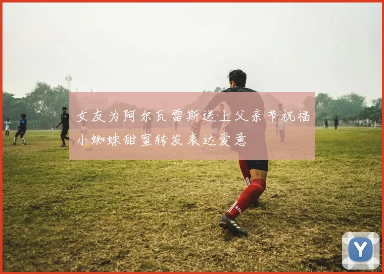 女友为阿尔瓦雷斯送上父亲节祝福小蜘蛛甜蜜转发表达爱意