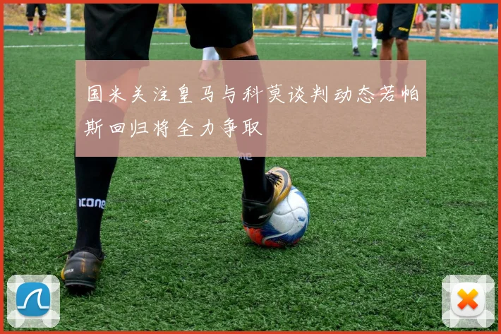 国米关注皇马与科莫谈判动态若帕斯回归将全力争取