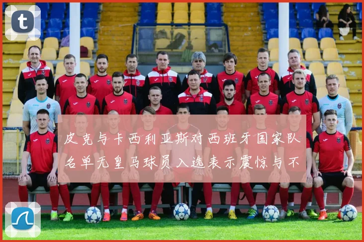 皮克与卡西利亚斯对西班牙国家队名单无皇马球员入选表示震惊与不解