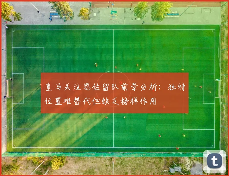 皇马关注恩佐留队前景分析：独特位置难替代但缺乏榜样作用