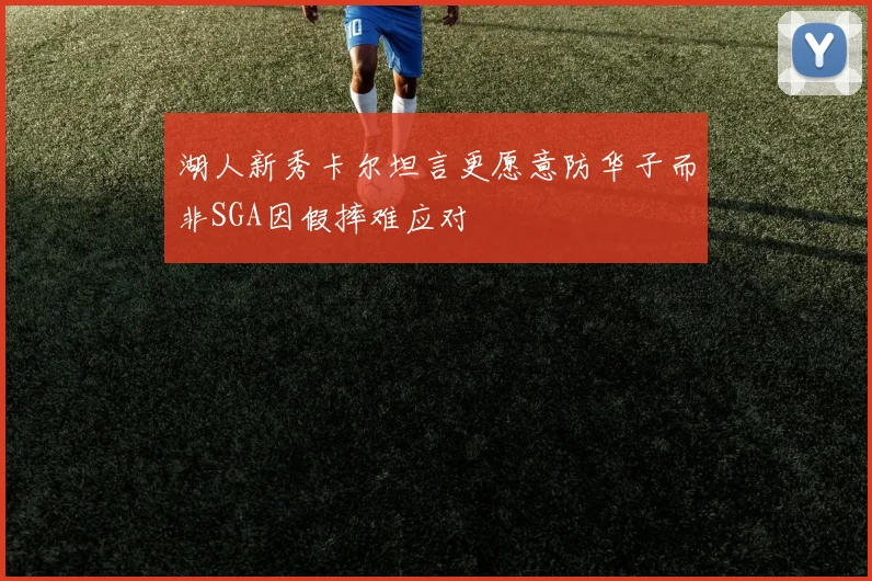 湖人新秀卡尔坦言更愿意防华子而非SGA因假摔难应对
