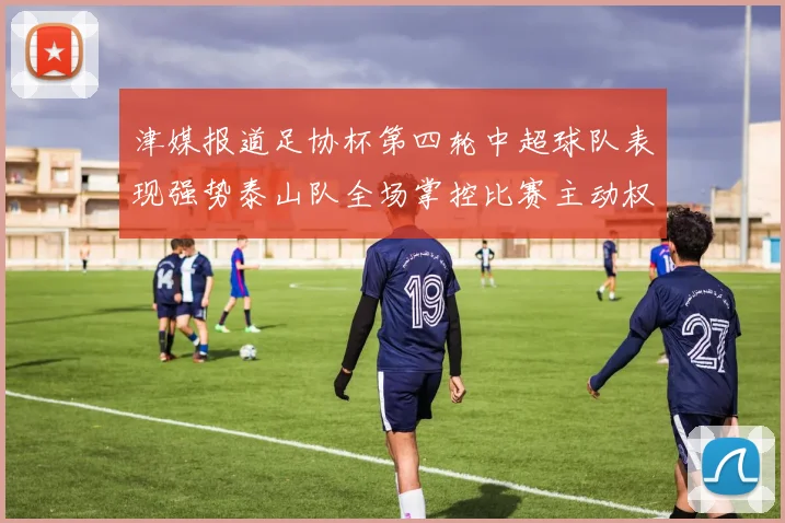 津媒报道足协杯第四轮中超球队表现强势泰山队全场掌控比赛主动权