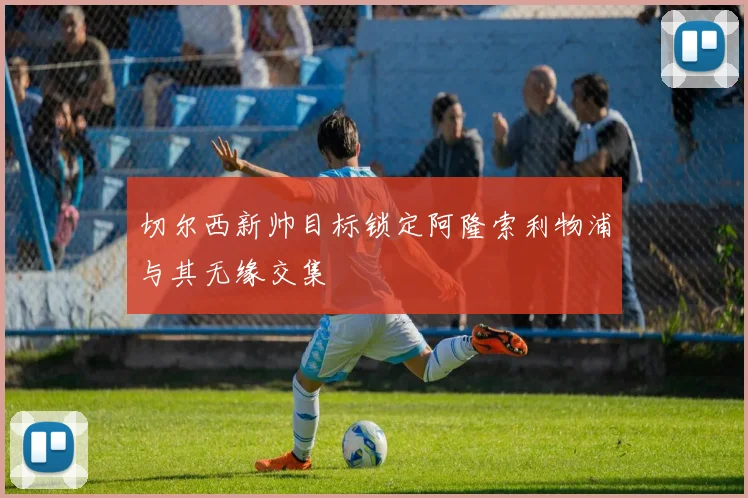 切尔西新帅目标锁定阿隆索利物浦与其无缘交集