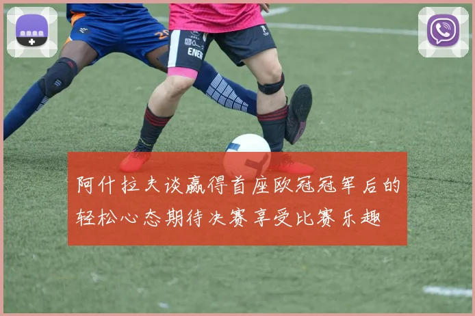 阿什拉夫谈赢得首座欧冠冠军后的轻松心态期待决赛享受比赛乐趣