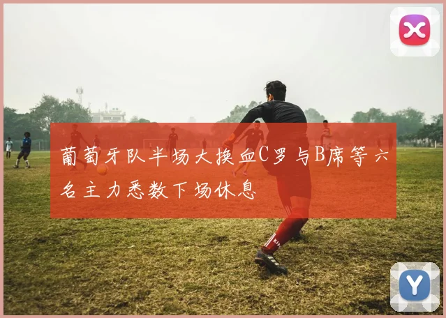 葡萄牙队半场大换血C罗与B席等六名主力悉数下场休息